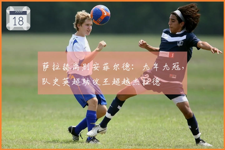 萨拉赫离别安菲尔德：九年九冠，队史英超助攻王超越杰拉德